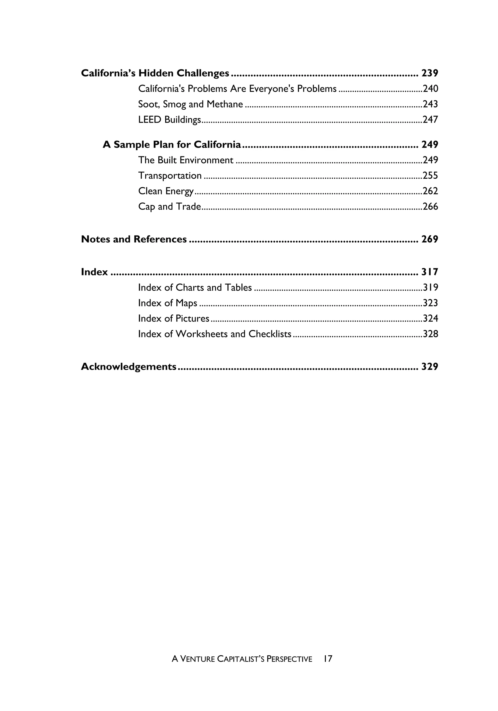 California’s Hidden Challenges ................................................................... 239
             California's Problems Are Everyone's Problems .....................................240
             Soot, Smog and Methane ..............................................................................243
             LEED Buildings.................................................................................................247

       A Sample Plan for California............................................................... 249
            The Built Environment ..................................................................................249
            Transportation ................................................................................................255
            Clean Energy....................................................................................................262
            Cap and Trade.................................................................................................266


Notes and References .................................................................................. 269


Index .............................................................................................................. 317
                Index of Charts and Tables ..........................................................................319
                Index of Maps ..................................................................................................323
                Index of Pictures .............................................................................................324
                Index of Worksheets and Checklists .........................................................328


Acknowledgements ...................................................................................... 329




                                 A VENTURE CAPITALIST’S PERSPECTIVE                     17
 
