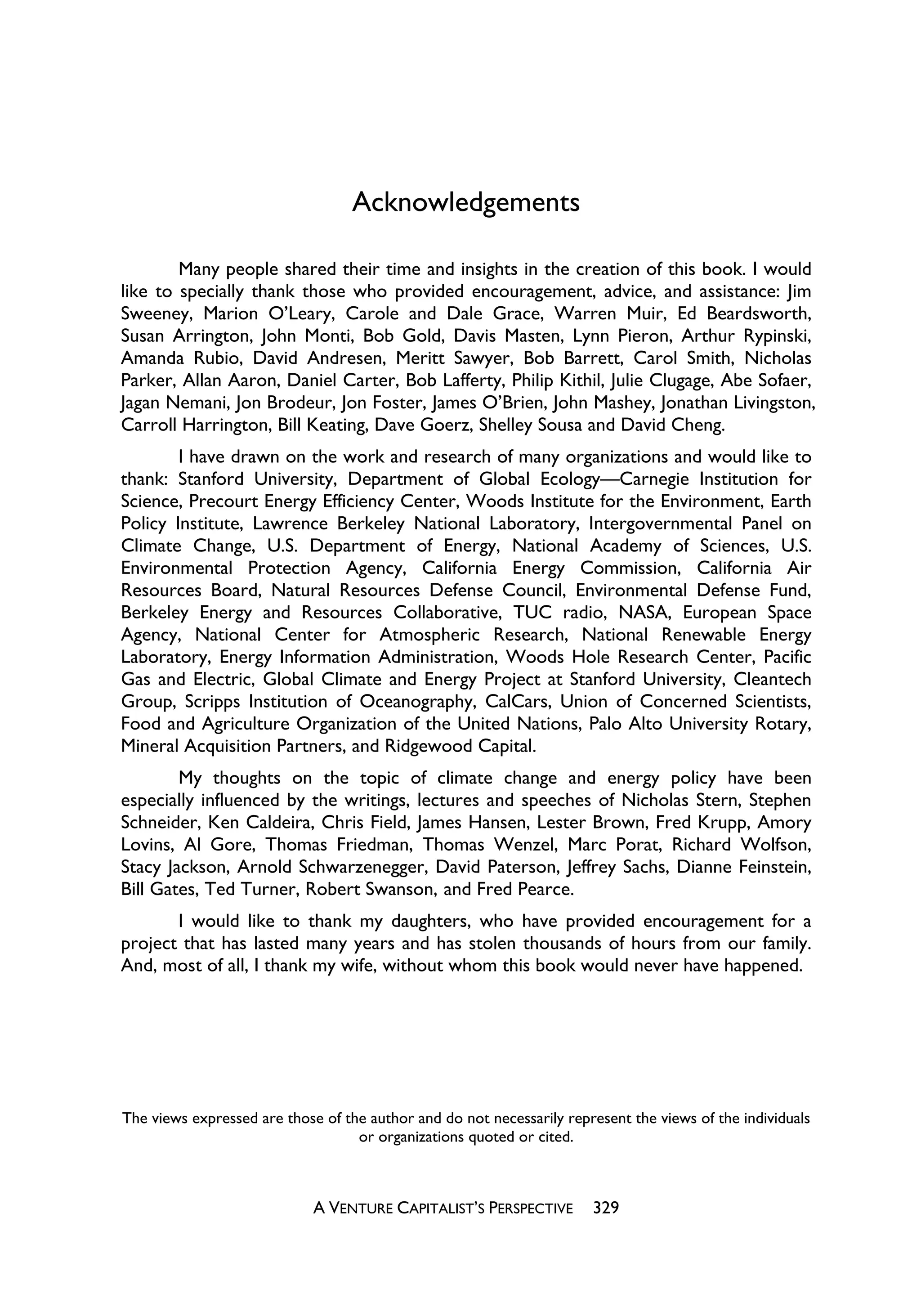 Acknowledgements

        Many people shared their time and insights in the creation of this book. I would
like to specially thank those who provided encouragement, advice, and assistance: Jim
Sweeney, Marion O’Leary, Carole and Dale Grace, Warren Muir, Ed Beardsworth,
Susan Arrington, John Monti, Bob Gold, Davis Masten, Lynn Pieron, Arthur Rypinski,
Amanda Rubio, David Andresen, Meritt Sawyer, Bob Barrett, Carol Smith, Nicholas
Parker, Allan Aaron, Daniel Carter, Bob Lafferty, Philip Kithil, Julie Clugage, Abe Sofaer,
Jagan Nemani, Jon Brodeur, Jon Foster, James O’Brien, John Mashey, Jonathan Livingston,
Carroll Harrington, Bill Keating, Dave Goerz, Shelley Sousa and David Cheng.
        I have drawn on the work and research of many organizations and would like to
thank: Stanford University, Department of Global Ecology—Carnegie Institution for
Science, Precourt Energy Efficiency Center, Woods Institute for the Environment, Earth
Policy Institute, Lawrence Berkeley National Laboratory, Intergovernmental Panel on
Climate Change, U.S. Department of Energy, National Academy of Sciences, U.S.
Environmental Protection Agency, California Energy Commission, California Air
Resources Board, Natural Resources Defense Council, Environmental Defense Fund,
Berkeley Energy and Resources Collaborative, TUC radio, NASA, European Space
Agency, National Center for Atmospheric Research, National Renewable Energy
Laboratory, Energy Information Administration, Woods Hole Research Center, Pacific
Gas and Electric, Global Climate and Energy Project at Stanford University, Cleantech
Group, Scripps Institution of Oceanography, CalCars, Union of Concerned Scientists,
Food and Agriculture Organization of the United Nations, Palo Alto University Rotary,
Mineral Acquisition Partners, and Ridgewood Capital.
        My thoughts on the topic of climate change and energy policy have been
especially influenced by the writings, lectures and speeches of Nicholas Stern, Stephen
Schneider, Ken Caldeira, Chris Field, James Hansen, Lester Brown, Fred Krupp, Amory
Lovins, Al Gore, Thomas Friedman, Thomas Wenzel, Marc Porat, Richard Wolfson,
Stacy Jackson, Arnold Schwarzenegger, David Paterson, Jeffrey Sachs, Dianne Feinstein,
Bill Gates, Ted Turner, Robert Swanson, and Fred Pearce.
       I would like to thank my daughters, who have provided encouragement for a
project that has lasted many years and has stolen thousands of hours from our family.
And, most of all, I thank my wife, without whom this book would never have happened.




The views expressed are those of the author and do not necessarily represent the views of the individuals
                                   or organizations quoted or cited.



                             A VENTURE CAPITALIST’S PERSPECTIVE        329
 