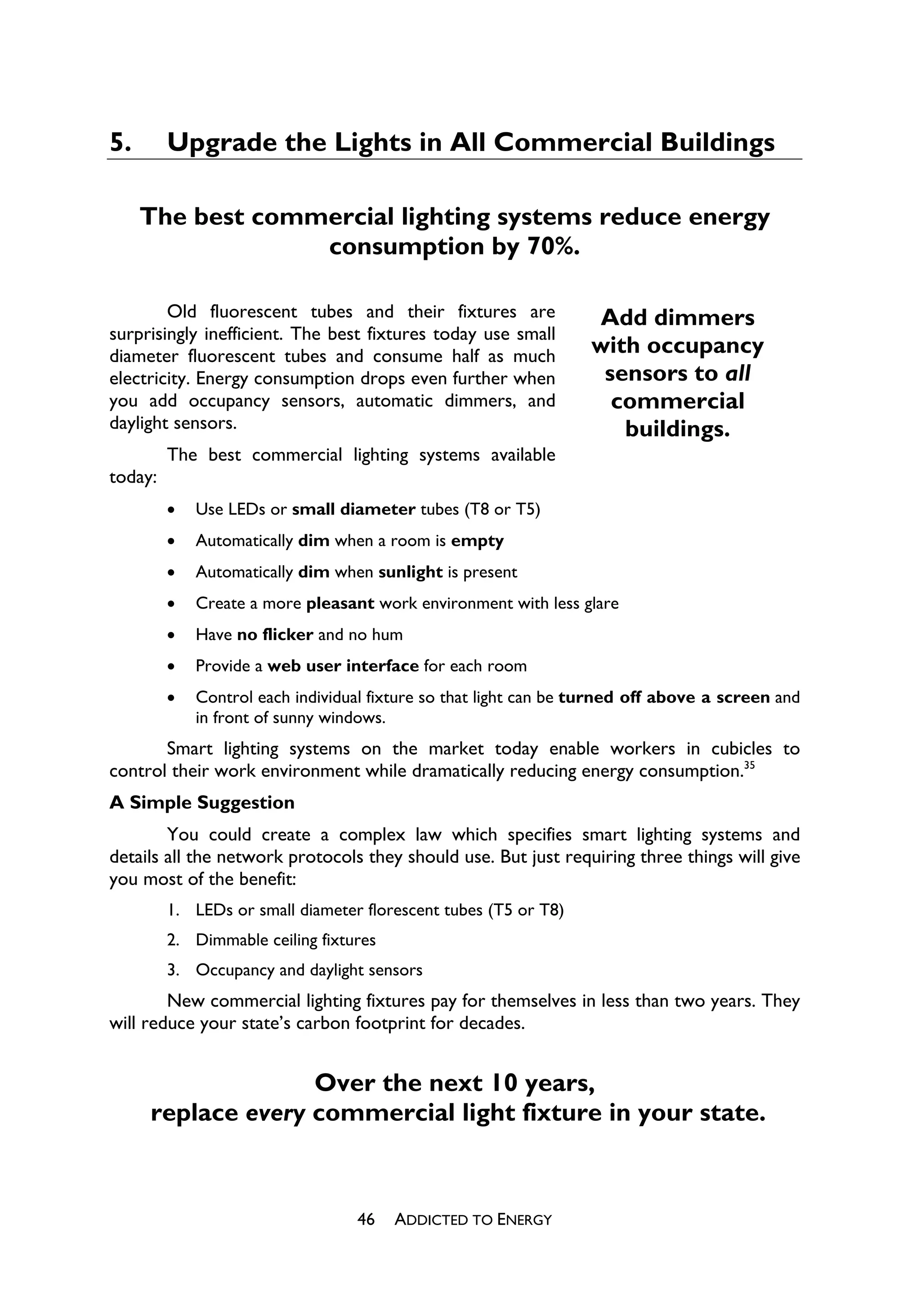5.       Upgrade the Lights in All Commercial Buildings

     The best commercial lighting systems reduce energy
                  consumption by 70%.

        Old fluorescent tubes and their fixtures are               Add dimmers
surprisingly inefficient. The best fixtures today use small
diameter fluorescent tubes and consume half as much               with occupancy
electricity. Energy consumption drops even further when            sensors to all
you add occupancy sensors, automatic dimmers, and                   commercial
daylight sensors.                                                    buildings.
         The best commercial lighting systems available
today:
         x   Use LEDs or small diameter tubes (T8 or T5)
         x   Automatically dim when a room is empty
         x   Automatically dim when sunlight is present
         x   Create a more pleasant work environment with less glare
         x   Have no flicker and no hum
         x   Provide a web user interface for each room
         x   Control each individual fixture so that light can be turned off above a screen and
             in front of sunny windows.
       Smart lighting systems on the market today enable workers in cubicles to
control their work environment while dramatically reducing energy consumption.35
A Simple Suggestion
        You could create a complex law which specifies smart lighting systems and
details all the network protocols they should use. But just requiring three things will give
you most of the benefit:
         1. LEDs or small diameter florescent tubes (T5 or T8)
         2. Dimmable ceiling fixtures
         3. Occupancy and daylight sensors
        New commercial lighting fixtures pay for themselves in less than two years. They
will reduce your state’s carbon footprint for decades.


                   Over the next 10 years,
     replace every commercial light fixture in your state.



                                  46    ADDICTED TO ENERGY
 