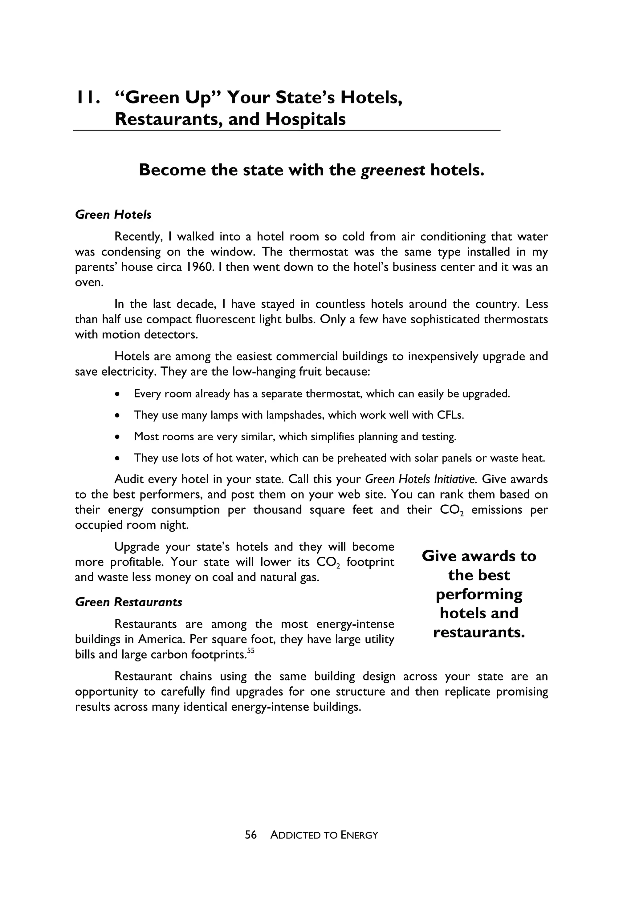 11. “Green Up” Your State’s Hotels,
    Restaurants, and Hospitals

            Become the state with the greenest hotels.

Green Hotels
       Recently, I walked into a hotel room so cold from air conditioning that water
was condensing on the window. The thermostat was the same type installed in my
parents’ house circa 1960. I then went down to the hotel’s business center and it was an
oven.
       In the last decade, I have stayed in countless hotels around the country. Less
than half use compact fluorescent light bulbs. Only a few have sophisticated thermostats
with motion detectors.
        Hotels are among the easiest commercial buildings to inexpensively upgrade and
save electricity. They are the low-hanging fruit because:
       x   Every room already has a separate thermostat, which can easily be upgraded.
       x   They use many lamps with lampshades, which work well with CFLs.
       x   Most rooms are very similar, which simplifies planning and testing.
       x   They use lots of hot water, which can be preheated with solar panels or waste heat.
       Audit every hotel in your state. Call this your Green Hotels Initiative. Give awards
to the best performers, and post them on your web site. You can rank them based on
their energy consumption per thousand square feet and their CO2 emissions per
occupied room night.
      Upgrade your state’s hotels and they will become
more profitable. Your state will lower its CO2 footprint              Give awards to
and waste less money on coal and natural gas.                            the best
Green Restaurants
                                                                       performing
                                                                        hotels and
        Restaurants are among the most energy-intense
buildings in America. Per square foot, they have large utility         restaurants.
bills and large carbon footprints.55
        Restaurant chains using the same building design across your state are an
opportunity to carefully find upgrades for one structure and then replicate promising
results across many identical energy-intense buildings.




                                  56   ADDICTED TO ENERGY
 