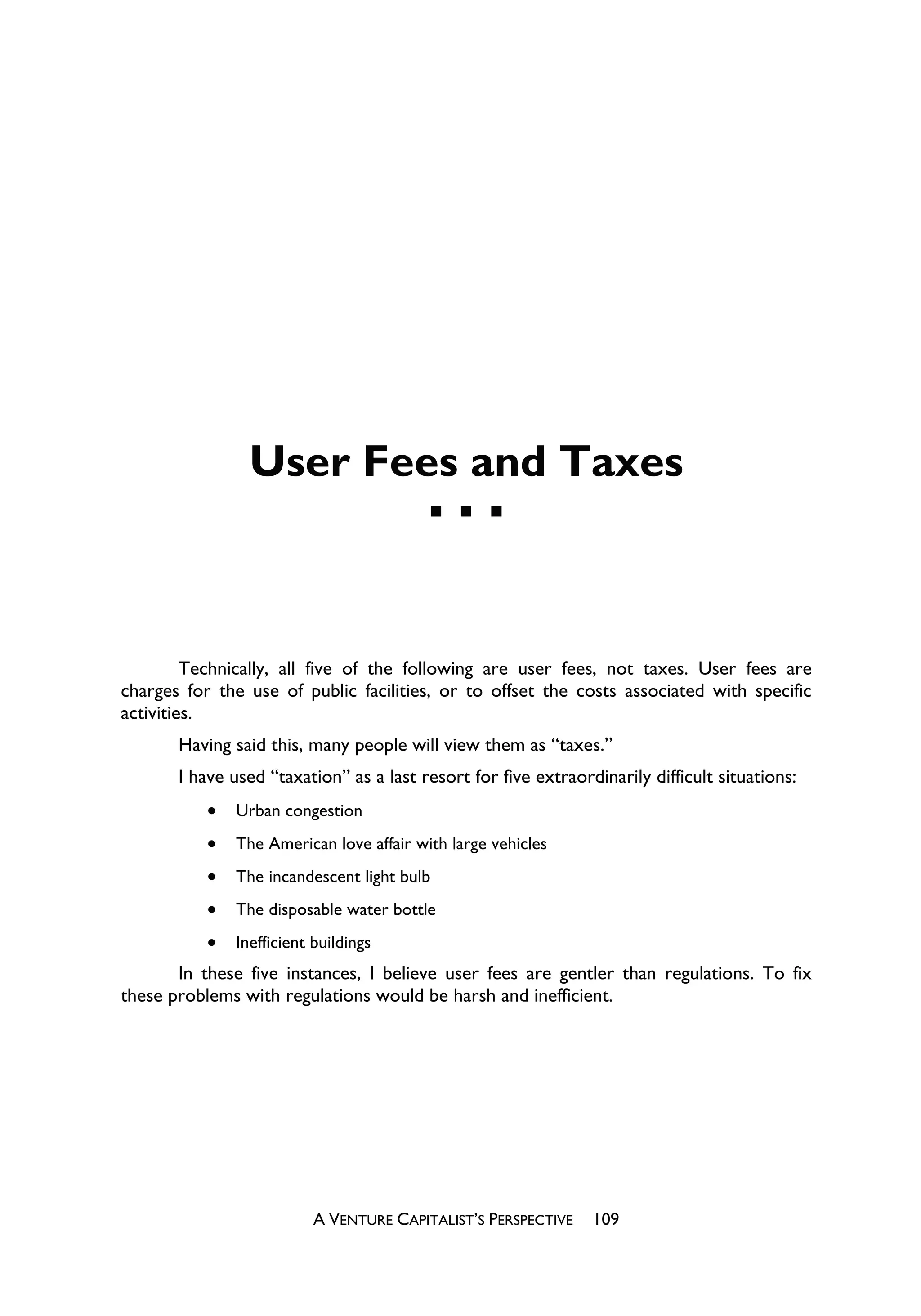 User Fees and Taxes



         Technically, all five of the following are user fees, not taxes. User fees are
charges for the use of public facilities, or to offset the costs associated with specific
activities.
       Having said this, many people will view them as “taxes.”
       I have used “taxation” as a last resort for five extraordinarily difficult situations:
           x   Urban congestion
           x   The American love affair with large vehicles
           x   The incandescent light bulb
           x   The disposable water bottle
           x   Inefficient buildings
       In these five instances, I believe user fees are gentler than regulations. To fix
these problems with regulations would be harsh and inefficient.




                           A VENTURE CAPITALIST’S PERSPECTIVE   109
 