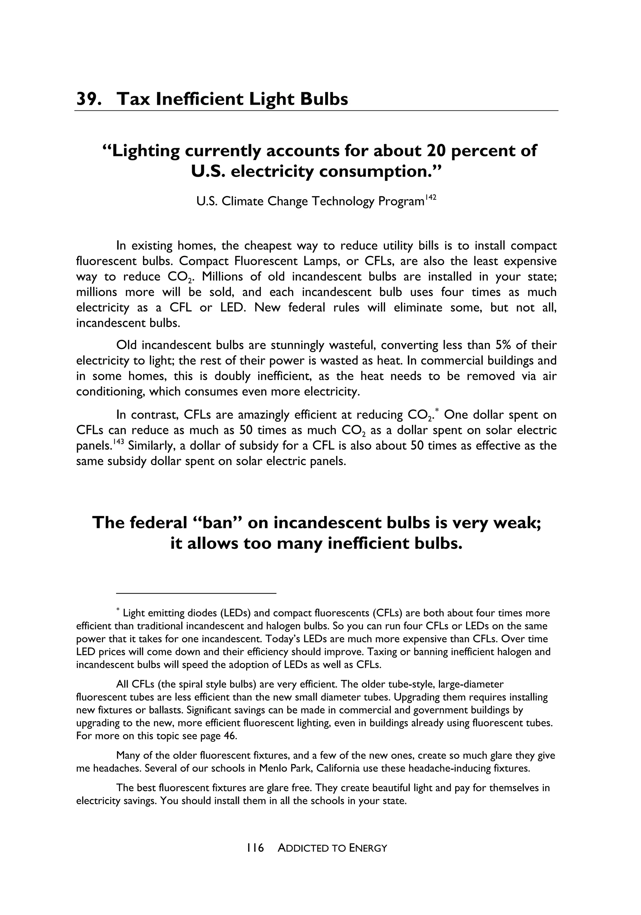 39. Tax Inefficient Light Bulbs

     “Lighting currently accounts for about 20 percent of
                U.S. electricity consumption.”
                           U.S. Climate Change Technology Program142


        In existing homes, the cheapest way to reduce utility bills is to install compact
fluorescent bulbs. Compact Fluorescent Lamps, or CFLs, are also the least expensive
way to reduce CO2. Millions of old incandescent bulbs are installed in your state;
millions more will be sold, and each incandescent bulb uses four times as much
electricity as a CFL or LED. New federal rules will eliminate some, but not all,
incandescent bulbs.
        Old incandescent bulbs are stunningly wasteful, converting less than 5% of their
electricity to light; the rest of their power is wasted as heat. In commercial buildings and
in some homes, this is doubly inefficient, as the heat needs to be removed via air
conditioning, which consumes even more electricity.
        In contrast, CFLs are amazingly efficient at reducing CO2.
 One dollar spent on
CFLs can reduce as much as 50 times as much CO2 as a dollar spent on solar electric
panels.143 Similarly, a dollar of subsidy for a CFL is also about 50 times as effective as the
same subsidy dollar spent on solar electric panels.



   The federal “ban” on incandescent bulbs is very weak;
            it allows too many inefficient bulbs.


          
            Light emitting diodes (LEDs) and compact fluorescents (CFLs) are both about four times more
efficient than traditional incandescent and halogen bulbs. So you can run four CFLs or LEDs on the same
power that it takes for one incandescent. Today’s LEDs are much more expensive than CFLs. Over time
LED prices will come down and their efficiency should improve. Taxing or banning inefficient halogen and
incandescent bulbs will speed the adoption of LEDs as well as CFLs.
         All CFLs (the spiral style bulbs) are very efficient. The older tube-style, large-diameter
fluorescent tubes are less efficient than the new small diameter tubes. Upgrading them requires installing
new fixtures or ballasts. Significant savings can be made in commercial and government buildings by
upgrading to the new, more efficient fluorescent lighting, even in buildings already using fluorescent tubes.
For more on this topic see page 46.
       Many of the older fluorescent fixtures, and a few of the new ones, create so much glare they give
me headaches. Several of our schools in Menlo Park, California use these headache-inducing fixtures.
          The best fluorescent fixtures are glare free. They create beautiful light and pay for themselves in
electricity savings. You should install them in all the schools in your state.



                                      116     ADDICTED TO ENERGY
 