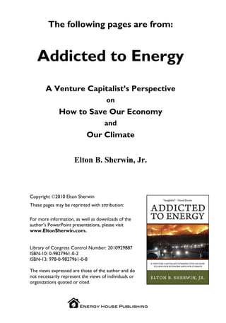 The following pages are from:


   Addicted to Energy
       A Venture Capitalist’s Perspective
                                      on
              How to Save Our Economy
                                     and
                            Our Climate


                      Elton B. Sherwin, Jr.



Copyright ©2010 Elton Sherwin
These pages may be reprinted with attribution:

For more information, as well as downloads of the
author’s PowerPoint presentations, please visit
www.EltonSherwin.com.


Library of Congress Control Number: 2010929887
ISBN-10: 0-9827961-0-2
ISBN-13: 978-0-9827961-0-8

The views expressed are those of the author and do
not necessarily represent the views of individuals or
organizations quoted or cited.
 