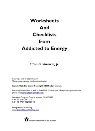 Worksheets
                  And
               Checklists
                 from
           Addicted to Energy


                     Elton B. Sherwin, Jr.



Copyright ©2010 Elton Sherwin
These pages may reprinted with attribution:

From Addicted to Energy Copyright ©2010 Elton Sherwin

For more information, as well as downloads of the author’s PowerPoint presentations,
please visit www.EltonSherwin.com

Library of Congress Control Number: 2010929887
ISBN-10: 0-9827961-0-2
ISBN-13: 978-0-9827961-0-8

Energy House Publishing
www.EnergyHousePublishing.com
 