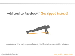 Addicted to Facebook? Get ripped instead!




      A guide towards leveraging negative habits in your life to trigger new, positive behaviors




Maurizio Caló Caligaris                                                   maurizio@cs.stanford.edu
 