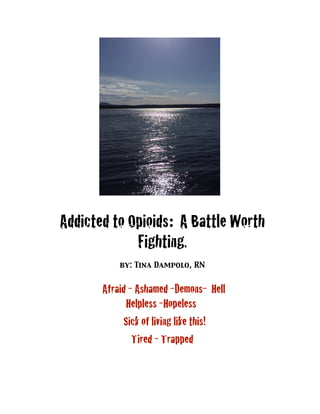 Addicted to Opioids: A Battle Worth
Fighting.
by: Tina Dampolo, RN
Afraid - Ashamed -Demons- Hell
Helpless -Hopeless
Sick of living like this!
Tired - Trapped
 
