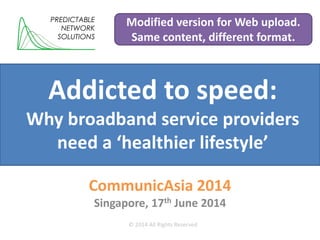 Addicted to speed:
Why broadband service providers
need a ‘healthier lifestyle’
CommunicAsia 2014
Singapore, 17th June 2014
PREDICTABLE
NETWORK
SOLUTIONS
© 2014 All Rights Reserved
Modified version for Web upload.
Same content, different format.
 