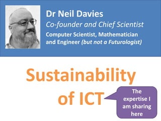 Dr Neil Davies
Co-founder and Chief Scientist
Computer Scientist, Mathematician
and Engineer (but not a Futurologist)
Sustainability
of ICT
The
expertise I
am sharing
here
 