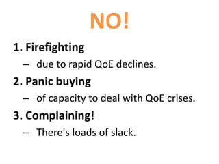 NO!
1. Firefighting
– due to rapid QoE declines.
2. Panic buying
– of capacity to deal with QoE crises.
3. Complaining!
– There's loads of slack.
 