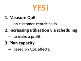 YES!
1. Measure QoE
– on customer-centric basis.
2. Increase utilisation via scheduling
– to make a profit.
3. Plan capacity
– based on QoE effects.
 