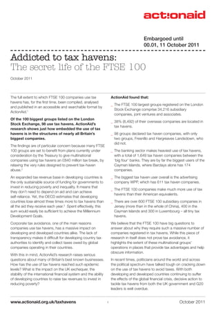 October 2011www.actionaid.org.uk/taxhavens
The full extent to which FTSE 100 companies use tax
havens has, for the first time, been compiled, analysed
and published in an accessible and searchable format by
ActionAid.1
Of the 100 biggest groups listed on the London
Stock Exchange, 98 use tax havens. ActionAid’s
research shows just how embedded the use of tax
havens is in the structures of nearly all Britain’s
biggest companies.
The findings are of particular concern because many FTSE
100 groups are set to benefit from plans currently under
consideration by the Treasury to give multinational
companies using tax havens an £840 million tax break, by
relaxing the very rules designed to prevent tax-haven
abuse.2
An expanded tax revenue base in developing countries is
the only sustainable source of funding for governments to
invest in reducing poverty and inequality. It means that
they don’t need to depend on aid and can achieve
self-reliance. Yet, the OECD estimates that developing
countries lose almost three times more to tax havens than
all the aid they receive each year.3
Spent effectively, this
sum would easily be sufficient to achieve the Millennium
Development Goals.
Corporate tax avoidance, one of the main reasons
companies use tax havens, has a massive impact on
developing and developed countries alike. The lack of
transparency makes it difficult for developing country tax
authorities to identify and collect taxes owed by global
companies operating in their countries.
With this in mind, ActionAid’s research raises serious
questions about many of Britain’s best known businesses.
How has the use of tax havens reached such epidemic
levels? What is the impact on the UK exchequer, the
stability of the international financial system and the ability
of developing countries to raise tax revenues to invest in
reducing poverty?
ActionAid found that:
__ The FTSE 100 largest groups registered on the London
Stock Exchange comprise 34,216 subsidiary
companies, joint ventures and associates.
__ 38% (8,492) of their overseas companies are located in
tax havens.
__ 98 groups declared tax haven companies, with only
two groups, Fresnillo and Hargreaves Landsdown, who
did not.
__ The banking sector makes heaviest use of tax havens,
with a total of 1,649 tax haven companies between the
‘big four’ banks. They are by far the biggest users of the
Cayman Islands, where Barclays alone has 174
companies.
__ The biggest tax haven user overall is the advertising
company WPP, which has 611 tax haven companies.
__ The FTSE 100 companies make much more use of tax
havens than their American equivalents.
__ There are over 600 FTSE 100 subsidiary companies in
Jersey (more than in the whole of China), 400 in the
Cayman Islands and 300 in Luxembourg – all tiny tax
havens.
We believe that the FTSE 100 have big questions to
answer about why they require such a massive number of
companies registered in tax havens. While this piece of
research in itself does not prove tax avoidance, it
highlights the extent of these multinational groups’
operations in places that provide tax advantages and help
obscure information.
In recent times, politicians around the world and across
the political spectrum have talked tough on cracking down
on the use of tax havens to avoid taxes. With both
developing and developed countries continuing to suffer
the effects of the global financial crisis, decisive action to
tackle tax havens from both the UK government and G20
leaders is well overdue.
Addicted to tax havens:
The secret life of the FTSE 100
October 2011
1
Embargoed until
00.01, 11 October 2011
 