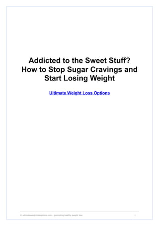 Addicted to the Sweet Stuff?
 How to Stop Sugar Cravings and
       Start Losing Weight
                             Ultimate Weight Loss Options




_____________________________________________________________________________________________________

© ultimateweightlossoptions.com – promoting healthy weight loss                                 1
 