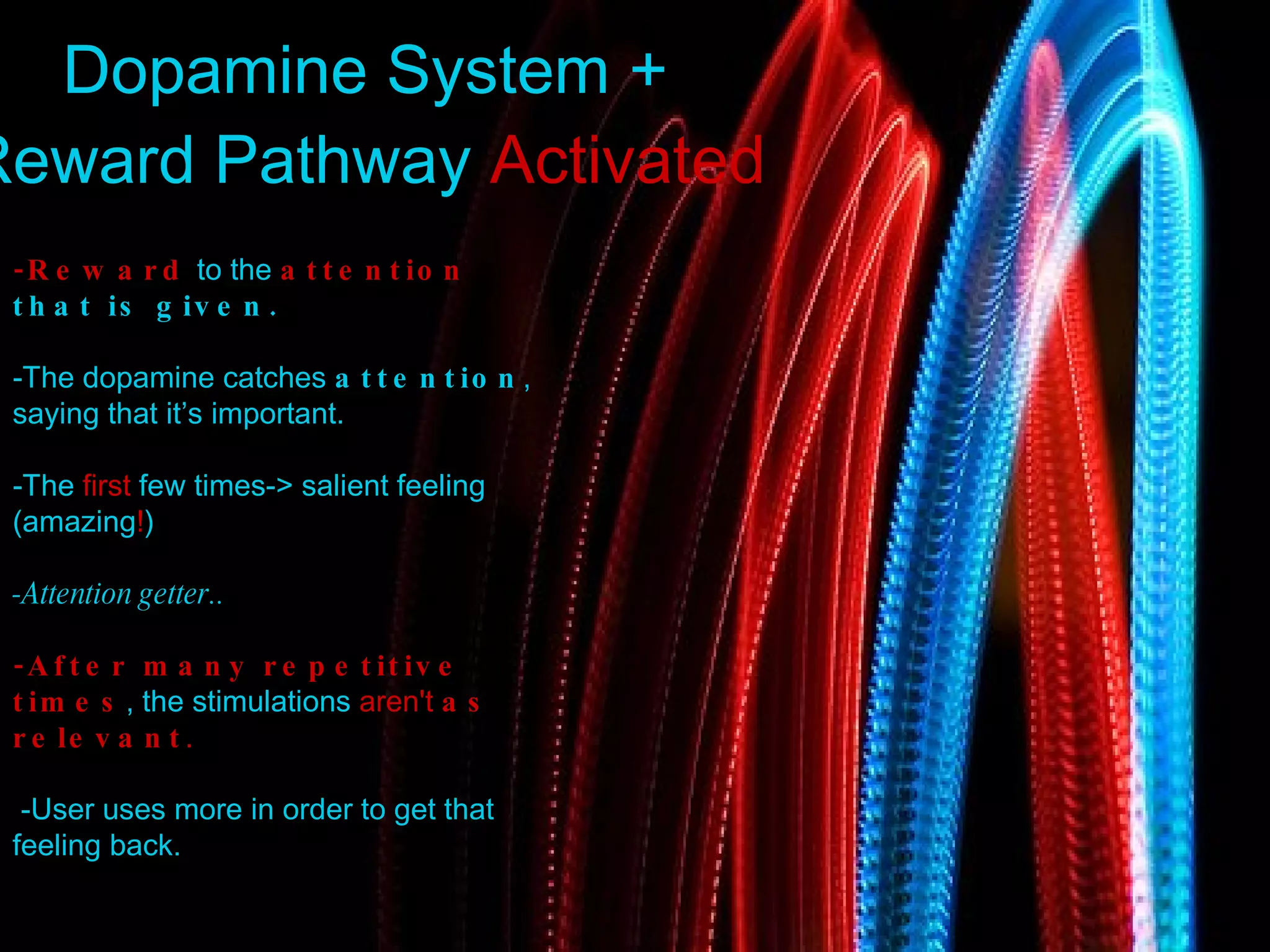 Dopamine System + Reward Pathway  Activated -Reward   to   the   attention   that   is   given .  -The   dopamine   catches   attention , saying   that   it’s   important .  -The   first   few   times->   salient   feeling  ( amazing ! ) -Attention getter.. -After   many   repetitive   times ,   the   stimulations   aren't   as   relevant . - User   uses   more   in   order   to   get   that   feeling   back . 
