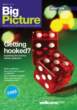 ISSUE 12 june 2010




Big                                                ADDICTION




Picture
bringing CuTTing-eDge SCienCe inTo THe CLASSrooM




  Getting
  hooked?
  Exploring the science
  behind addiction



  What is addiction?
  How is the brain involved
  in addiction?
  How is addiction treated?
  What might the future
  of addiction hold?

                 or teac hers
             c ef
                                                               Sergey Mironov/iStockphoto
                            an
     r
 A re s ou




                 E
                                d le a r n e r s




              FRE
 