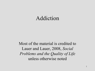 Addiction 
Much of the material is credited to 
Lauer and Lauer, 2008, Social 
Problems and the Quality of Life 
unless otherwise noted 
1 
 
