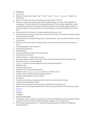 nformation
MARIJUANA
Marijuana is also called "grass," "pot," "reefer," "joint," "hashish," "cannabis," "weed," and
"Mary Jane."
About 2 in 5 Americans have used marijuana at least once in their life.
Marijuana comes from a plant called hemp (cannabis sativa). The main, active ingredient in
marijuana is THC (short for delta-9-tetrahydrocannabinol). This and other ingredients, called
cannabinoids, are found in the leaves and flowering parts of the marijuana plant. Hashish is a
substance taken from the tops of female marijuana plants. It contains the highest amount of
THC.
How fast you feel the effects of marijuana depend on how you use it:
If you breathe in marijuana smoke (such as from a joint or pipe), you may feel the effects within
seconds to several minutes.
If you eat foods containing the drug (such as "hash brownies,") you may feel the effects with 30
-60 minutes.
Marijuana acts on your central nervous system. Low-to-moderate amounts of the drug may
cause:
Increased appetite ("the munchies")
Feeling of joy (euphoria)
Relaxed feeling
Increased sensations of sight, hearing, and taste
Other effects can include:
Feelings of panic, or rarely severe paranoia
Decreased ability to perform tasks that require a lot of coordination (such as driving a car)
Decreased interest in completing tasks
Delirium or seeing or hearing things that aren't there (hallucinations)
Bloodshot eyes
Changes in body image
Increased heart rate and blood pressure
Infections such as sinusitis, bronchitis, and asthma in heavy users
Irritation of the airways causing narrowing or spasms
Possibly weakening of the immune system
Sore throat
Trouble concentrating and paying attention, which can interfere with learning
Trouble telling oneself from others
Violence (may be related to marijuana that is laced with a drug called PCP)
Regular users may have withdrawal effects when they stop marijuana use. These may include:
Agitation
Anxiety
Insomnia
Irritability
MEDICAL MARIJUANA
The medical use of marijuana is controversial, yet it's active ingredient (THC) is legal for medical
purposes in at least 16 states. (Whole marijuana is illegal, even for medical use.)
THC has been approved by the U.S. Food and Drug Administration (FDA) for the following
medical purposes:
 