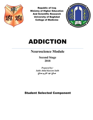 Republic of Iraq
Ministry of Higher Education
And Scientific Research
University of Baghdad
College of Medicine
‫صالح‬ ‫الكريم‬ ‫عبد‬ ‫صالح‬
ADDICTION
Neuroscience Module
Second Stage
2018
Prepared by:
Salih Abdul Kareem Salih
Student Selected Component
 