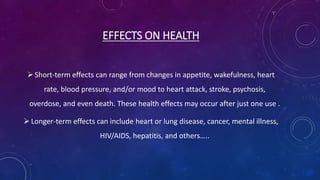 EFFECTS ON HEALTH
Short-term effects can range from changes in appetite, wakefulness, heart
rate, blood pressure, and/or mood to heart attack, stroke, psychosis,
overdose, and even death. These health effects may occur after just one use .
Longer-term effects can include heart or lung disease, cancer, mental illness,
HIV/AIDS, hepatitis, and others…..
 