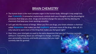 BRAIN CHEMISTRY
 The human brain is the most complex organ in the human body. Although it may weigh less
than 3 pounds, it somewhat mysteriously controls both your thoughts and the physiological
processes that keep you alive. Drugs and alcohol change the way you feel by altering the
chemicals that keep your brain working smoothly.
 Let’s get into the science of things. When you first use drugs, your brain releases a chemical
called dopamine that makes you feel euphoric and want more of the drug. After all, it’s
only natural to want more of the thing that makes you feel good right?
 Over time, your mind gets so used to the extra dopamine that you can’t function normally
without it. Everything about you will begin to change, including
your personality, memory, and bodily processes that you might
currently take for granted.
 