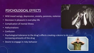 PSYCHOLOGICAL EFFECTS
• Wild mood swings, depression, anxiety, paranoia, violence
• Decrease in pleasure in everyday life
• Complication of mental illness
• Hallucinations
• Confusion
• Psychological tolerance to the drug's effects creating a desire to do ever-
increasing amounts of the drug
• Desire to engage in risky behavior
 