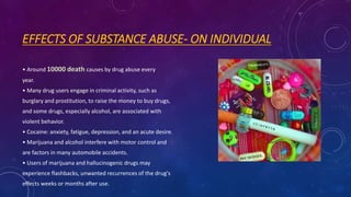 EFFECTS OF SUBSTANCE ABUSE- ON INDIVIDUAL
• Around 10000 death causes by drug abuse every
year.
• Many drug users engage in criminal activity, such as
burglary and prostitution, to raise the money to buy drugs,
and some drugs, especially alcohol, are associated with
violent behavior.
• Cocaine: anxiety, fatigue, depression, and an acute desire.
• Marijuana and alcohol interfere with motor control and
are factors in many automobile accidents.
• Users of marijuana and hallucinogenic drugs may
experience flashbacks, unwanted recurrences of the drug's
effects weeks or months after use.
 