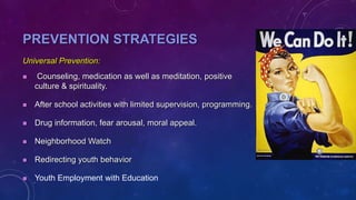 PREVENTION STRATEGIES
Universal Prevention:
 Counseling, medication as well as meditation, positive
culture & spirituality.
 After school activities with limited supervision, programming.
 Drug information, fear arousal, moral appeal.
 Neighborhood Watch
 Redirecting youth behavior
 Youth Employment with Education
 