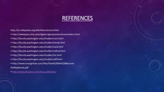 REFERENCES
http://en.wikipedia.org/wiki/Neurotransmitter
• http://webspace.ship.edu/cgboer/genpsyneurotransmitters.html
• http://faculty.washington.edu/chudler/mari.html
• http://faculty.washington.edu/chudler/introb.html
• http://faculty.washington.edu/chudler/coca.html
• http://faculty.washington.edu/chudler/mdma.html
• http://faculty.washington.edu/chudler/nic.html
• http://faculty.washington.edu/chudler/caff.html
• http://www.encognitive.com/files/How%20We%20Become
%20Addicted.pdf
• http://www.drugsno.com/drug-addiction/
 