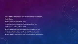 http://www.scribd.com/doc/95251/Classification-of-Drugsand-
Their-Effects:
• http://www.cocaine-effects.com/
• http://alcoholism.about.com/od/coke/a/effects.htm
• http://www.ecstasy-effects.com/
• http://www.thegooddrugsguide.com/ecstasy/effects.htm
• http://alcoholism.about.com/od/pot/a/effects.-Lya.htm
• http://www.scribd.com/doc/95251/Classification-of-Drugsand-
 