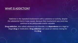 WHAT IS ADDICTION?
Addiction is the repeated involvement with a substance or activity, despite
the substantial harm it now causes, because that involvement was (and may
continue to be) pleasurable and/or valuable.
Drug addiction, also called substance use disorder, is a dependence on a legal or
illegal drug or medication. Drug addiction can cause an intense craving for
the drug
 
