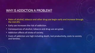 WHY IS ADDICTION A PROBLEM?
• Rates of alcohol, tobacco and other drug use begin early and increase through
the mid 20’s
• Early use increases the risk of addiction.
• Consequences of alcohol, tobacco and drug use are great.
• Addiction affects all strata of society.
• Costs of addiction are high including death, lost productivity, costs to society
and families.
 