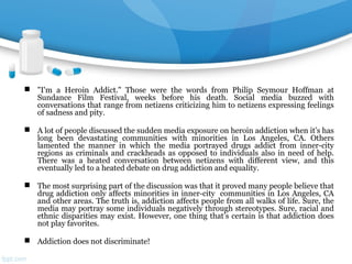  "I'm a Heroin Addict." Those were the words from Philip Seymour Hoffman at
Sundance Film Festival, weeks before his death. Social media buzzed with
conversations that range from netizens criticizing him to netizens expressing feelings
of sadness and pity.
 A lot of people discussed the sudden media exposure on heroin addiction when it’s has
long been devastating communities with minorities in Los Angeles, CA. Others
lamented the manner in which the media portrayed drugs addict from inner-city
regions as criminals and crackheads as opposed to individuals also in need of help.
There was a heated conversation between netizens with different view, and this
eventually led to a heated debate on drug addiction and equality.
 The most surprising part of the discussion was that it proved many people believe that
drug addiction only affects minorities in inner-city communities in Los Angeles, CA
and other areas. The truth is, addiction affects people from all walks of life. Sure, the
media may portray some individuals negatively through stereotypes. Sure, racial and
ethnic disparities may exist. However, one thing that’s certain is that addiction does
not play favorites.
 Addiction does not discriminate!
 
