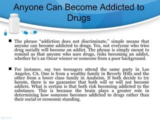 Anyone Can Become Addicted to
Drugs
 The phrase “addiction does not discriminate,” simple means that
anyone can become addicted to drugs. Yes, not everyone who tries
drug socially will become an addict. The phrase is simply meant to
remind us that anyone who uses drugs, risks becoming an addict,
whether he’s an Oscar winner or someone from a poor background.
 For instance, say two teenagers attend the same party in Los
Angeles, CA. One is from a wealthy family in Beverly Hills and the
other from a lower class family in Anaheim. If both decide to try
heroin, there is no guarantee that both will or will not become
addicts. What is certain is that both risk becoming addicted to the
substance. This is because the brain plays a greater role in
determining how someone becomes addicted to drugs rather than
their social or economic standing.
 