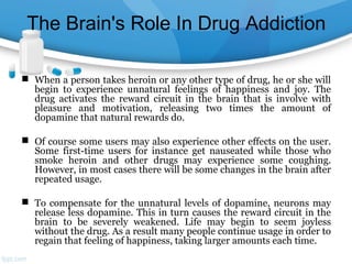The Brain's Role In Drug Addiction
 When a person takes heroin or any other type of drug, he or she will
begin to experience unnatural feelings of happiness and joy. The
drug activates the reward circuit in the brain that is involve with
pleasure and motivation, releasing two times the amount of
dopamine that natural rewards do.
 Of course some users may also experience other effects on the user.
Some first-time users for instance get nauseated while those who
smoke heroin and other drugs may experience some coughing.
However, in most cases there will be some changes in the brain after
repeated usage.
 To compensate for the unnatural levels of dopamine, neurons may
release less dopamine. This in turn causes the reward circuit in the
brain to be severely weakened. Life may begin to seem joyless
without the drug. As a result many people continue usage in order to
regain that feeling of happiness, taking larger amounts each time.
 