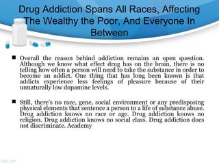 Drug Addiction Spans All Races, Affecting
The Wealthy the Poor, And Everyone In
Between
 Overall the reason behind addiction remains an open question.
Although we know what effect drug has on the brain, there is no
telling how often a person will need to take the substance in order to
become an addict. One thing that has long been known is that
addicts experience less feelings of pleasure because of their
unnaturally low dopamine levels.
 Still, there’s no race, gene, social environment or any predisposing
physical elements that sentence a person to a life of substance abuse.
Drug addiction knows no race or age. Drug addiction knows no
religion. Drug addiction knows no social class. Drug addiction does
not discriminate. Academy
 
