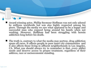  Award winning actor, Phillip Seymour Hoffman was not only adored
by millions worldwide but was also highly respected among his
peers. Through the media we saw what appeared to be a happy and
successful man who enjoyed being around his family when not
working. However, Hoffman had been struggling with heroin
addiction long before his death.
 The truth is, contrary to what the media may portray, drug addiction
spans all races. It affects people in poor inner city communities and
it also affects those living in affluent neighborhoods in Los Angeles,
CA. What you should always try to remember is that, every addict
needs and deserve access to proper treatment, regardless of their
address, race or socioeconomic standing.
 
