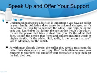 Speak Up and Offer Your Support
 Understanding drug use addiction is important if you have an addict
in your family. Addiction does cause behavioural changes, so it’s
important that you try to separate the addict from who he or she
once was. Remember that it’s not the person that lies, it’s the addict.
It’s not the person that tries to steal from you, it’s the addict that
does. It’s not the person that fights and screams insulting words at
his/her family, it’s the addict. Still, sadly, it the person that you’ll
lose to addiction, not the addict.
 As with most chronic disease, the earlier they receive treatment, the
better their chances are at recovery. Don’t be hesitate to voice your
concerns to your love one and offer your assistance to help them get
the help they need.
 