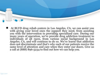  At BLVD drug rehab centers in Los Angeles, CA, we can assist you
with giving your loved ones the support they need, from assisting
you with the intervention to providing specialized care. During our
many years of operation, we’ve provide drug addiction treatment to
individuals of all races, from various social background in Los
Angeles, CA, and will continue to do so. We’ve learnt that addiction
does not discriminate and that’s why each of our patients receive the
same level of attention and care when they enter our doors. Give us
a call at (888) 896-5234 to find out how we can help you.
 
