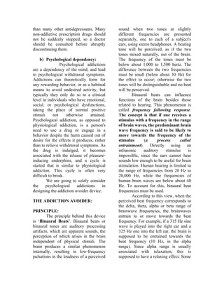 than many other antidepressants. Many
non-addictive prescription drugs should
not be suddenly stopped, so a doctor
should be consulted before abruptly
discontinuing them.
b) Psychological dependency:
Psychological addictions
are a dependency of the mind, and lead
to psychological withdrawal symptoms.
Addictions can theoretically form for
any rewarding behavior, or as a habitual
means to avoid undesired activity, but
typically they only do so to a clinical
level in individuals who have emotional,
social, or psychological dysfunctions,
taking the place of normal positive
stimuli not otherwise attained.
Psychological addiction, as opposed to
physiological addiction, is a person's
need to use a drug or engage in a
behavior despite the harm caused out of
desire for the effects it produces, rather
than to relieve withdrawal symptoms. As
the drug is indulged, it becomes
associated with the release of pleasure-
inducing endorphins, and a cycle is
started that is similar to physiological
addiction. This cycle is often very
difficult to break.
We are going to solely consider
the psychological addictions in
designing the addiction avoider device.
THE ADDICTION AVOIDER:
PRINCIPLE:
The principle behind this device
is ‘Binaural Beats’. Binaural beats or
binaural tones are auditory processing
artifacts, which are apparent sounds, the
perception of which arises in the brain
independent of physical stimuli. The
brain produces a similar phenomenon
internally, resulting in low-frequency
pulsations in the loudness of a perceived
sound when two tones at slightly
different frequencies are presented
separately, one to each of a subject's
ears, using stereo headphones. A beating
tone will be perceived, as if the two
tones mixed naturally, out of the brain.
The frequency of the tones must be
below about 1,000 to 1,500 hertz. The
difference between the two frequencies
must be small (below about 30 Hz) for
the effect to occur; otherwise the two
tones will be distinguishable and no beat
will be perceived.
Binaural beats can influence
functions of the brain besides those
related to hearing. This phenomenon is
called frequency following response.
The concept is that if one receives a
stimulus with a frequency in the range
of brain waves, the predominant brain
wave frequency is said to be likely to
move towards the frequency of the
stimulus (a process called
entrainment). Directly using an
infrasonic auditory stimulus is
impossible, since the ears cannot hear
sounds low enough to be useful for brain
stimulation. Human hearing is limited to
the range of frequencies from 20 Hz to
20,000 Hz, while the frequencies of
human brain waves are below about 40
Hz. To account for this, binaural beat
frequencies must be used.
According to this view, when the
perceived beat frequency corresponds to
the delta, theta, alpha or beta range of
brainwave frequencies, the brainwaves
entrain to or move towards the beat
frequency. For example, if a 315 Hz sine
wave is played into the right ear and a
325 Hz one into the left ear, the brain is
supposed to be entrained towards the
beat frequency (10 Hz, in the alpha
range). Since alpha range is usually
associated with relaxation, this is
supposed to have a relaxing effect. Some
 