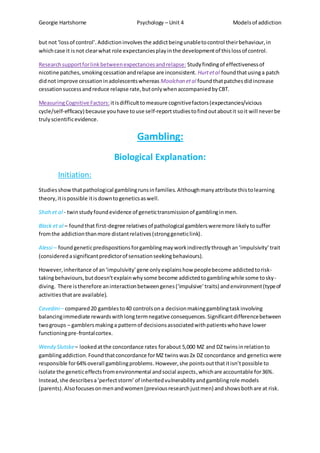 Georgie Hartshorne Psychology – Unit 4 Modelsof addiction
but not‘lossof control’.Addictioninvolvesthe addictbeingunabletocontrol theirbehaviour,in
whichcase it isnot clearwhat role expectanciesplayinthe developmentof thislossof control.
Researchsupportforlinkbetweenexpectanciesandrelapse: Studyfindingof effectivenessof
nicotine patches,smokingcessationandrelapse are inconsistent. Hurtetal foundthatusinga patch
didnot improve cessationinadolescentswhereas Moolchan etal foundthatpatchesdidincrease
cessationsuccessandreduce relapse rate,butonlywhenaccompaniedbyCBT.
MeasuringCognitive Factors: itisdifficulttomeasure cognitivefactors(expectancies/vicious
cycle/self-efficacy) because youhave touse self-reportstudiestofindoutaboutit soit will neverbe
trulyscientificevidence.
Gambling:
Biological Explanation:
Initiation:
Studiesshowthatpathological gamblingrunsinfamilies. Althoughmanyattribute thistolearning
theory,itispossible itisdowntogeneticsaswell.
Shah et al - twinstudyfoundevidence of genetictransmissionof gamblinginmen.
Black et al – foundthat first-degree relativesof pathological gamblersweremore likelytosuffer
fromthe addictionthanmore distantrelatives(stronggeneticlink).
Alessi – foundgeneticpredispositionsforgamblingmayworkindirectlythroughan‘impulsivity’trait
(consideredasignificantpredictorof sensationseekingbehaviours).
However,inheritance of an‘impulsivity’ gene onlyexplainshow peoplebecome addictedtorisk-
takingbehaviours,butdoesn’texplainwhysome become addictedtogamblingwhile some tosky-
diving. There istherefore aninteractionbetweengenes(‘impulsive’traits) andenvironment(typeof
activitiesthatare available).
Cavedini– compared20 gamblesto40 controlsona decisionmakinggamblingtaskinvolving
balancingimmediate rewardswithlongtermnegative consequences.Significantdifferencebetween
twogroups – gamblersmakinga patternof decisionsassociatedwithpatientswhohave lower
functioningpre-frontalcortex.
Wendy Slutske– lookedatthe concordance rates forabout 5,000 MZ and DZ twinsinrelationto
gamblingaddiction.Foundthatconcordance forMZ twinswas2x DZ concordance and genetics were
responsible for64%overall gamblingproblems.However,she pointsoutthatitisn’tpossible to
isolate the geneticeffectsfromenvironmental andsocial aspects,whichare accountable for36%.
Instead,she describesa‘perfectstorm’of inheritedvulnerabilityandgamblingrole models
(parents).Alsofocusesonmenandwomen(previousresearchjustmen) andshowsbothare at risk.
 