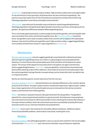 Georgie Hartshorne Psychology – Unit 4 Modelsof addiction
Zuckerman – studiedhighandlowsensationseekers.Highsensationseekershave alow appreciation
of riskand thinkof itmore positively.He believesthere are tworeinforcersforgambling –the
positive arousal duringthe time of riskof monetarylossandpositivereinforcementof winning.
Pathological gamblersneedintensestimulationandexcitement.
Blaszczynski- poortolerance forboredommaycontribute to repetitivegamblingbehaviour.
Pathological gamblershadsignificantlyhigherboredompronenessscoresthancontrol groupof non-
gambler. Nosignificantdifferencesbetweendifferentgamblingstyles.
Thisis intuitivelyagoodexplanation,aswhenpeopleare boredtheygamble,andsome people need
more stimulationthanothersandtherefore gamble more.But Coventry and Brown foundthat
horse-race gamblerswere lowersensationseekersthanacontrol,whichopposesthisexplanation.
However,theyalsofoundthatcasinogamblerswere highsensationseekers,suggestinggamblingis
more complex andthat there maybe 2+ typesof gamblers(Bonnaireetal).
Maintenance:
Pituitary-adrenal response:researchsuggestsgamblingisassociatedwithunderactive pituitary-
adrenal response togamblingstimuli,asinif there isa physiological rushassociatedwiththe
behaviouritismore likelytobe maintainedbecause of the activationof the dopamine reward
system. The release of the dopaminemayleadtothemcravingthat rush againand therefore
continuinggamblingbehaviour. Parisetal – measuresgamblers’cortisol(stresshormone)levels
before/afterwatchingavideoof theiraddiction.Andavideoof neutral stimuli (rollercoasterride).
Recreational gamblershadsignificantlyincreasedsalivarycortisol levelsafterboth,butaddictshad
no response toeither.
Notthe winthattheyplayfor, butthe adrenaline fromthe nearwin.
Sensation-seeking:Zuckerman - claimedthatthere are individual differencesinthe needforoptimal
amountsof stimulation. Sensationseekerslookforvaried/novelexperiences.Highsensation-seekers
have a lowerappreciationof riskandanticipate arousal asmore positive thandolow sensation-
seekers,andtherefore more likelytogamble.
Meyer- carriedout a repeatedmeasureslabexperimentwith10 male gamblers.The gamblers
played21 for money(experimentalcondition) orpoints(control).Alsotheywere measuringheart
rate andendocrine ata baseline,30minutesand60 minutesintothe game andalsoafterplaying.In
the experimental condition,heartrate andcortisol levelswere considerablyraisedby30minutes
and continuedtorise asa chemical indicationstress/excitement).
Beck et al – viciouscycle:lowmoodcan be relievedbyaddictive behaviour.Addictionleadsto
financial/social/healthproblems,whichleadtoa low mood,resettingthe circle.
Relapse:
Boredomavoidance:the pathological gamblerisseenasa personwhoneedsthisintensestimulation
and excitement. Blaszczynskietal – poor tolerance forboredommaycontribute to repetitive
 
