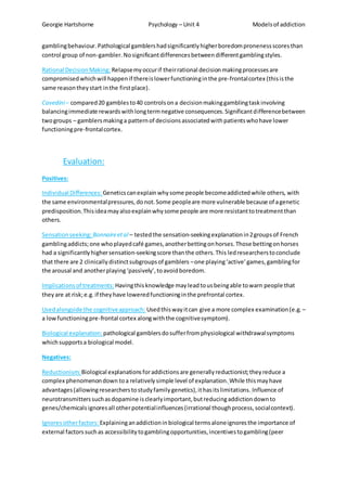 Georgie Hartshorne Psychology – Unit 4 Modelsof addiction
gamblingbehaviour. Pathological gamblershadsignificantlyhigherboredompronenessscoresthan
control group of non-gambler. Nosignificantdifferencesbetweendifferentgamblingstyles.
Rational DecisionMaking: Relapsemyoccurif theirrational decisionmakingprocessesare
compromisedwhichwill happenif thereislowerfunctioninginthe pre-frontalcortex (thisisthe
same reasontheystart inthe firstplace).
Cavedini– compared20 gamblesto40 controlsona decisionmakinggamblingtaskinvolving
balancingimmediate rewardswithlongtermnegative consequences.Significantdifferencebetween
twogroups – gamblersmakinga patternof decisionsassociatedwithpatientswhohave lower
functioningpre-frontalcortex.
Evaluation:
Positives:
Individual Differences: Geneticscanexplainwhysome people becomeaddictedwhile others, with
the same environmentalpressures,donot.Some peopleare more vulnerable because of agenetic
predisposition. Thisideamayalsoexplainwhysome people are more resistanttotreatmentthan
others.
Sensationseeking: Bonnaireetal – testedthe sensation-seekingexplanationin2groupsof French
gamblingaddicts;one whoplayedcafé games,anotherbettingonhorses.Those bettingonhorses
had a significantlyhighersensation-seekingscore thanthe others.This ledresearcherstoconclude
that there are 2 clinicallydistinctsubgroupsof gamblers –one playing‘active’games,gamblingfor
the arousal and anotherplaying‘passively’,toavoidboredom.
Implicationsof treatments: Havingthisknowledge mayleadtousbeingable towarn people that
theyare at risk;e.g.if theyhave loweredfunctioninginthe prefrontal cortex.
Usedalongside the cognitiveapproach: Usedthiswayitcan give a more complex examination(e.g. –
a lowfunctioningpre-frontal cortex alongwiththe cognitivesymptom).
Biological explanation: pathological gamblersdosufferfromphysiological withdrawalsymptoms
whichsupportsa biological model.
Negatives:
Reductionism:Biological explanationsforaddictionsare generallyreductionist;theyreduce a
complex phenomenondown toa relativelysimple level of explanation. While thismayhave
advantages(allowing researcherstostudyfamilygenetics),ithasitslimitations. Influence of
neurotransmitterssuchasdopamine isclearlyimportant,butreducingaddictiondownto
genes/chemicalsignoresall otherpotentialinfluences(irrational thoughprocess,socialcontext).
Ignoresotherfactors: Explaininganaddictioninbiological termsaloneignoresthe importance of
external factorssuchas accessibilitytogamblingopportunities,incentivestogambling(peer
 
