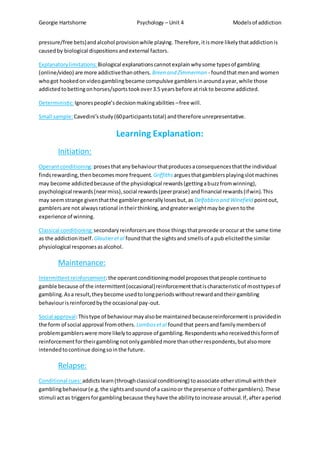Georgie Hartshorne Psychology – Unit 4 Modelsof addiction
pressure/free bets)andalcohol provisionwhile playing. Therefore,itismore likelythataddictionis
causedby biological dispositionsandexternal factors.
Explanatorylimitations: Biological explanationscannotexplain whysome typesof gambling
(online/video) are more addictivethanothers. Breen and Zimmerman - foundthatmenand women
whogot hookedonvideogamblingbecame compulsive gamblersinaroundayear,while those
addictedtobettingonhorses/sportstookover3.5 yearsbefore atriskto become addicted.
Deterministic:Ignorespeople’sdecisionmakingabilities –free will.
Small sample:Cavedini’sstudy(60participantstotal) andtherefore unrepresentative.
Learning Explanation:
Initiation:
Operantconditioning:prosesthatanybehaviourthatproducesaconsequencesthatthe individual
findsrewarding,thenbecomesmore frequent. Griffithsarguesthatgamblersplayingslotmachines
may become addictedbecause of the physiological rewards(gettingabuzzfromwinning),
psychological rewards(nearmiss),social rewards(peerpraise) andfinancial rewards(ifwin).This
may seemstrange giventhatthe gamblergenerallylosesbut,as Delfabbro and Winefield pointout,
gamblersare not alwaysrational intheirthinking,andgreaterweightmaybe giventothe
experience of winning.
Classical conditioning:secondaryreinforcersare those thingsthatprecede oroccurat the same time
as the addictionitself. Glautieretal foundthat the sightsand smellsof a pub elicitedthe similar
physiological responsesasalcohol.
Maintenance:
Intermittentreinforcement:the operantconditioningmodel proposesthatpeople continue to
gamble because of the intermittent(occasional)reinforcementthatischaracteristicof mosttypesof
gambling.Asa result,theybecome usedtolongperiodswithoutrewardandtheirgambling
behaviourisreinforcedbythe occasional pay-out.
Social approval:Thistype of behaviourmayalsobe maintainedbecausereinforcementisprovidedin
the form of social approval fromothers. Lambosetal foundthat peersandfamilymembersof
problemgamblerswere more likelytoapprove of gambling.Respondentswhoreceivedthisformof
reinforcementfortheirgamblingnotonlygambledmore thanotherrespondents,butalsomore
intendedtocontinue doingsointhe future.
Relapse:
Conditional cues: addictslearn(throughclassical conditioning) toassociate otherstimuli withtheir
gamblingbehaviour(e.g.the sightsandsoundof a casinoor the presence of othergamblers).These
stimuli actas triggersforgamblingbecause theyhave the abilitytoincrease arousal.If,afteraperiod
 