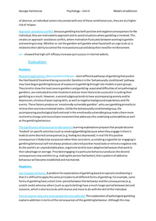 Georgie Hartshorne Psychology – Unit 4 Modelsof addiction
of absence,anindividual comesintocontactwithone of these conditional cues,theyare ata higher
riskof relapse.
Approach-avoidance conflict: because gamblinghasbothpositive andnegativeconsequencesforthe
individual,theyare motivatedtoapproachand to avoidsituationswhere gamblingisinvolved.This
createsan approach-avoidance conflict,where motivationfluctuatesbetweenwantingtogamble
and wantingtostop.Whetheror not the gamblerwill gamble whenfacedwithanurge todo so is
relatedtotheirabilitytocontrol the increasedarousal anddelaytheirneedforreinforcement.
Lin - showedthathigh self-efficacyincreasesquitsuccessininternetaddicts.
Evaluation:
Positives:
Researchapplications: Blaszczynskiand Nower- claimdifferentpathwaysof gamblingthatpredict
the likelihoodof treatmentbeingsuccessful.Gamblersinthe ‘behaviourally conditioned’pathway
may have begungamblingbecause of exposure togamblingthroughrole modelsorpeergroups.
Theytendto showthe leastsevere gamblersandgambling-associateddifficultiesof antpathological
gamblers,are motivatedtoentertreatmentandare more likelytobe successful incurbingtheir
gamblingasa result.However,asecondsubgrouptendstohave accompanyinganxietyand/or
depression,ahistoryof poorcopingskills,aswell asnegative backgroundexperiencesandlife
events.These factorsproduce an‘emotionallyvulnerable gambler’,whousesgamblingprimarilyto
relieve theiraversive emotional states.Unlike the behaviourallyconditionedgroup,the
accompanyingpsychological dysfunctional inthe emotionallyvulnerablegroupmakesthemmore
resilienttochange andnecessitatestreatmentthataddressesthe underlyingvulnerabilitiesaswell
as the gamblingbehaviour.
The significance of occasional reinforcement: Learningexplanationspropose thatpeople become
‘hooked’onspecificactivities(suchassmoking/gambling)because whentheyengage inthemit
leadstosome desiredconsequences(e.g.feelinglessdepressed).Inreal life thispositive
consequence islikelytobe occasional ratherthanconsistent,assmokingacigarette (or engagingin
gamblingbehaviour) will notalwaysproduce adesiredpositive moodstate orrelieveanegative one.
As the worldisan unpredictableplace,organismstendtolearnadaptive behavioursthatworkto
theiradvantage onaverage.Providedengaging inaparticularbehaviourproducesthe desired
consequencesnowandthen(e.g.makingthe personfeelbetter),thenapatternof addictive
behaviourwill become establishedandmaintained.
Negatives:
Can’texplainall forms: A problemforexplanationsof gamblingbasedonoperantconditioningis
that itis difficulttoapplythe same principlestoall differentformsof gambling.Forexample,some
formsof gamblinghave ashort time-periodbetweenthe behaviourandthe consequences(e.g.
scratch cards) whereasothers(suchassportsbetting) have amuch longerperiodbetweenbetand
outcome,whichisalsolesstodo withchance and more to do withthe skill of the individual.
Failsto explainwhyonlysomepeople becomeaddicted: Thisexplanationof pathological gambling
explainsaddictionintermsof the consequencesof the gamblingbehaviour.Althoughthismay
 