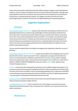 Georgie Hartshorne Psychology – Unit 4 Modelsof addiction
explainwhysome people initiallytake potentiallyaddictivedrugsorengage inpotentiallyaddictive
behaviour,there are aspectsof addictionthatare not dealtwithbythisexplanation.Althoughmany
people gamble atsome time duringtheirlivesandexperience the reinforcementsassociatedwith
thisbehaviour,relativelyfewbecome addicts.Thissuggests,therefore,that there are other
psychological factorsinvolvedinthe transitionfromgamblingbehaviourtogamblingaddiction.
Cognitive Explanation:
Initiation:
Self-medicationmodel:Gelkopf etal- proposesthatindividualsintentionallyuse differentformsof
pathological behaviour(e.g.alcohol,drugs,gambling) totreatthe psychological symptomsfrom
whichtheysuffer.The particularactivityanaddictchoosesisnotselectedatrandom, buttendsto
be one that is perceivedashelpingwithaparticularproblem.For example,someactivitiesmaybe
chosenbecause theyhelpthe individual overcome anxiety,whereasothers(gambling) appearto
helpwithdepressionassociatedwithpovertyandsoon.Gamblingmightnotactuallymake things
better,butneedsonlytobe judgedasdoingso by the individual tobecome anaddiction asthe
gamblerexpectsgoodoutcomes.
Casinosexploitthe sightof otherswinningtoencourage positive expectationsaboutthe successof
gambling.
Rational choice theory: Beckerand Murphy – people becomeaddictsafterweighingupthe costsand
benefitsof the activity.Usesthe conceptof ‘utility’,weighingthe costsagainstthe benefitsof an
activity.Fromthisperspective,addictionisexperiencedasanincrease inconsumptionof ‘goods’
because the addictshave made a rational choice concerningtheircurrentandfuture ‘utility’of their
addiction.DOESN’TWORKFORGAMBLING! Unlessyouinclude Griffiths study: gamblershave
irrational thoughtprocesses.
Griffiths – examinedscratchcard gamblinginadolescentmales.204 Birminghamboysaged11 to 16
were givenaquestionnaire abouttheirgambling.10children(12% of the gamblerswhohadbrought
the ticketsthemselves) metDSM-IV criteriaforpathological gambling.Also,asignificantrelationship
was foundbetweenparentsbuyingscratchcards and children’spurchases(supportingexpectancies
– see theirparent’sexpectationsandtherefore thinktheywill too).
Expectancytheory:heavierdrinkershave showntohave more positive expectanciesaboutthe
effectsof alcohol comparedtolighterdrinkers
Self-efficacytheory:Bandura - referstoa beliefinone’sself toorganise andcontrol anyactions
requiredtomeetparticulargoals.Playsanimportantrole inwhetherornota personwill startand
addictive behaviour.
Maintenance:
 