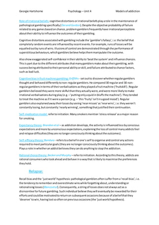 Georgie Hartshorne Psychology – Unit 4 Modelsof addiction
Role of irrational beliefs: cognitivedistortionsorirrational beliefsplayarole inthe maintenance of
pathological gamblingspecifically(Oeiand Gordon).Despite the objective probabilityof failure
relatedtoany gamesbasedonchance,problemgamblersfrequentlyhave irrationalperceptions
abouttheirabilitytoinfluence the outcomesof theirgambling.
Cognitive distortionsassociatedwithgamblinginclude the ‘gambler’sfallacy’,i.e.the belief that
completelyrandomeventsare influencedbyrecentevents.Forexample,runsof losseswill be
equalledoutbyrunsof wins.Illusionsof control are demonstratedthroughthe performance of
superstitiousbehaviours,whichgamblersbelieve helpsthemmanipulate the outcome.
Alsoshowexaggeratedself-confidence intheirabilityto‘beatthe system’ andinfluence chances.
Thisis part due to the differentattributesthatmanygamblersmake abouttheirgambling,with
successbeingattributedtotheirpersonal abilityorskill,andfailure attributedtochance factors,
such as bad luck.
Cognitive biasinfruitmachine gambling:Griffiths - setoutto discoverwhetherregulargamblers
thoughtand behaveddifferentlytonon-regulargamblers.He compared30 regularand 30 non-
regulargamblersintermsof theirverbalisationsastheyplayedafruitmachine (‘fruitskill’). Regular
gamblersbelievedtheywere more skilful thantheyactuallywere,andwere more likelytomake
irrational verbalisationsduringplay(e.g. –‘puttingonlyaquidin bluffsthe machine’).Theytended
to treat the machine asif it were a person(e.g. – ‘this‘fruity’isn'tinagood mood’).Regular
gamblersalsoexplainedawaytheirlossesbyseeing‘nearmisses’as‘nearwins’,i.e.theyweren’t
constantlylosing,butconstantly‘nearlywinning’,somethingthatjustifiedtheircontinuation.
Self-medicationmodel:refertoinitiation.Manysmokersmention‘stressrelease’asamajor reason
for smoking.
Expectancytheory:Brandon etal – as addiction develops,the activityisinfluencedlessbyconscious
expectationsandmore byunconsciousexpectations,explainingthe lossof control manyaddictsfeel
and relapse difficulties(theyare nolongerconsciouslythinkingaboutthe outcomes).
Self-efficacy theory:Bandura - referstoa beliefinone’sself toorganise andcontrol anyactions
requiredtomeetparticulargoals(theyare nolongerconsciouslythinkingaboutthe outcomes).
Playsa role inwhetheranaddictbelievestheycandoanythingto stopthe addiction.
Rational choice theory: Beckerand Murphy – refertoinitiation.Accordingtothistheory,addictsare
rational consumerswholookaheadandbehave ina waythat islikelytomaximisethe preferences
theyhold.
Relapse:
Recall biasandthe ‘justworld’hypothesis:pathological gamblersoftensufferfroma‘recall bias’,i.e.
the tendencytorememberandoverestimate winswhile forgettingabout,understandingor
rationalisinglosses(Blancoetal).Consequently,astringof lossesdoesnotalwaysactas a
disincentive forfuture gambling.Suchindividual believe theywill eventuallybe rewardedfortheir
effortsandcouldbe motivatedtoreturnon subsequentoccasionsbecause of abeliefthatthey
‘deserve’towin,havinglostsooftenonpreviousoccasions(the ‘justworldhypothesis).
 