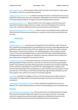 Georgie Hartshorne Psychology – Unit 4 Modelsof addiction
Self-medicationmodel:refertoinitiation.Manysmokersmention‘stressrelease’asamajor reason
for smoking–relieve stressof withdrawal symptoms.
Expectancytheory:Brandon etal – as addictiondevelops, the activityisinfluencedlessbyconscious
expectationsandmore byunconsciousexpectations,explainingthe lossof control manyaddictsfeel
and relapse difficulties(theyare nolongerconsciouslythinkingaboutthe outcomes).
Self-efficacytheory:Bandura - referstoa beliefinone’sself toorganise andcontrol anyactions
requiredtomeetparticulargoals(theyare nolongerconsciouslythinkingaboutthe outcomes).
Playsa role inwhetheranaddictbelievestheycandoanythingto stopthe addiction.
Rational choice theory: Beckerand Murphy – refertoinitiation.Accordingtothistheory,addictsare
rational consumerswholookaheadandbehave ina waythat islikelytomaximisethe preferences
theyhold.
Evaluation:
Positives:
Researchsupport: Li et al - providedresearchsupportforthe self-medicationmodel.Theyfound
that, comparedtopathological gamblerswhogambledforpure pleasure,pathological gamblerswho
gambledtoescape the painful realityof life were significantlymore likelytohave othersubstance
dependencies.Theyalsofoundthatthese ‘self-medicating’gamblerswere lesslikelytocommit
crimesto finance theirgamblingbehaviourscomparedwithothertypesof pathological gamblers.
Pathological gamblersmotivatedbyself-medicationusuallyhave substitute meanstosatisfytheir
goal,whereasthose whogamble forpure pleasure donot.
Implicationsfortreatments:The evidence thatthere ismore thanone motivationforbecoming a
pathological gamblerimplies thatthere ismore thanone motivationforbecomingapathological
gamblerimpliesthatthere shouldbe differingapproachestohelpingintheirtreatment,depending
on theirmotivationforgambling.Forexample,forself-medicatinggamblers,itmightbe more
beneficial attemptingtogetthemtoquitgambling.Asirrational beliefssuchasthe gambler’sfallacy
playa keyrole in the initiationandmaintenance of gambling,cognitivetheoryattemptstocorrect
these cognitive errors,whichinturnreducesthe motivationtogamble.
Intervention:havingthisknowledge canallow ustointervene because we canadvise parentsto
showchildrenthe negative effectsof the gambling(losing) sothattheydonot developthese
expectations.
Helpsexplainindividual differences:asin,millionsof people have gambled,butmostare not
addicted.Thisisexplainedbecausetheydonothave the faultythoughtprocessesthataddictshave.
Negatives:
Expectancy theoriesandpublicationbias: The focusof researchintoexpectancy theoryhaslargely
beenonpositive researchfindings,withnegativeresultsreceivinglessattention.Forexample,
studieshave supportedanassociationbetweenexpectanciesandaddictive behaviourbutthis
constitutesapublicationbiasasthe selective publicationof positive resultsgivesan
 