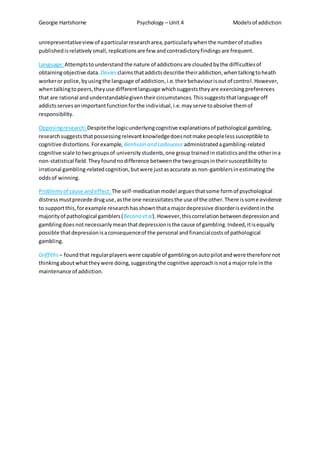 Georgie Hartshorne Psychology – Unit 4 Modelsof addiction
unrepresentativeviewof aparticularresearcharea,particularlywhenthe numberof studies
publishedisrelativelysmall,replicationsare few andcontradictoryfindingsare frequent.
Language:Attemptstounderstandthe nature of addictionsare cloudedbythe difficultiesof
obtainingobjective data. Daviesclaimsthataddictsdescribe theiraddiction,whentalkingtoheath
workeror police,byusingthe language of addiction,i.e.theirbehaviourisoutof control.However,
whentalkingtopeers,theyuse differentlanguage whichsuggeststheyare exercisingpreferences
that are rational andunderstandablegiventheircircumstances.Thissuggeststhatlanguage off
addictsservesanimportantfunctionforthe individual,i.e.mayserve toabsolve themof
responsibility.
Opposingresearch: Despitethe logicunderlyingcognitive explanationsof pathological gambling,
researchsuggeststhatpossessingrelevantknowledgedoesnotmake peoplelesssusceptible to
cognitive distortions.Forexample, Benhsain and Ladouceuradministratedagambling-related
cognitive scale totwogroupsof universitystudents,one grouptrainedinstatisticsandthe otherina
non-statistical field.Theyfoundnodifference betweenthe twogroupsintheirsusceptibilityto
irrational gambling-relatedcognition,butwere justasaccurate as non-gamblersinestimatingthe
oddsof winning.
Problemsof cause andeffect: The self-medicationmodel arguesthatsome formof psychological
distressmustprecede druguse,asthe one necessitatesthe use of the other.There issome evidence
to supportthis,forexample researchhasshownthata majordepressive disorderisevidentinthe
majorityof pathological gamblers(Becona etal).However,thiscorrelationbetweendepressionand
gamblingdoesnotnecessarilymeanthatdepressionisthe cause of gambling.Indeed,itisequally
possible thatdepressionisaconsequenceof the personal andfinancialcostsof pathological
gambling.
Griffiths – foundthat regularplayerswere capable of gamblingonautopilotandwere therefore not
thinkingaboutwhattheywere doing,suggestingthe cognitive approachisnota majorrole inthe
maintenance of addiction.
 