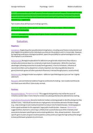 Georgie Hartshorne Psychology – Unit 4 Modelsof addiction
Sabol– correctional studyon1107 smokers,formersmokersandnon-smokers.Peoplewiththe gene
variantSLC6A3-9 were lesslikelytosmoke andmore successful atquitting.Concludedthismaybe
the resultof themhavingan altereddopamine transmissionwhichreducedtheirneedforexternal
rewards(e.g. – cigarettes).
Twinstudiesshowabilitytoquitsmokingisgenetic.
Xian et al - twinstudy;studiesgeneticriskfactorscontributingtorelapse.54% of relapse is
attributedtoheritability.
Uhl et al – attemptedtoattribute specificgene clustersassociatedwithquitsuccesstomatch
treatmentswithquitter.
Evaluation:
Negatives:
Limitations:Neglectingotherpossibledeterminingfactors,includingsocial factors(reductionist) and
alsonegatesthe problemtothe individual soastheyare the problemanditis irreversible.However,
by regardingsmokingasa biological problem, opensthe possibilityforapharmacological cure and
the emphasisisontreatment.
Reductionism:Biological explanationsforaddictionsare generallyreductionist;theyreduce a
complex phenomenondowntoa relativelysimple level of explanation. While thismayhave
advantages(allowingresearcherstostudyfamilygenetics),ithasitslimitations. Influence of
neurotransmitterssuchasdopamine isclearlyimportant,butreducingaddictiondownto
genes/chemicalsignoresall otherpotentialinfluences(irrational thoughprocess,socialcontext).
Deterministic:biological model assumptions –addictionspecifieddiagnosis(youcan’tbe ‘slightly
addicted’)
Research:usescorrelational evidence forgenesandlevelsof smoking –twinstudiesbutthese do
not showcause and effect.Caine study:animals.
Positives:
Researchevidence: Thorgeirsson etal- Thissuggeststhat geneticsmaynotbe the cause of
initiation, butdomake it more likelyforsmokerstosubsequentlybecome addictedonce starting.
Implicationsof treatments: Genomicmedicine involvesscreeningpeople toidentifywhatgenesthey
do/don’tcarry. Individualsfoundtobe ata highgeneticriskcould be advisedalifestyle change
(e.g.:stopsmoking) orseekmedical treatmenttoreduce riskof relateddiseases. Smokingappears
to be a goodcandidate forthisapproach; large publichealthburden. However, Gartneretal
suggestedthat,atpresent,screeningisunlikelytobe successfulbecause of the relativelysmall
associationsbetweenspecificgenesandasmokingaddiction. Also,allowstreatment –those with
specificgene clustersare givennicotinepatches sotheycontinue togetthe highwithoutthe danger
to keepwithdrawal symptomstoaminimum.
 