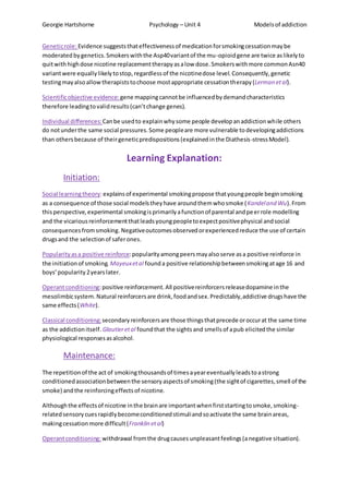Georgie Hartshorne Psychology – Unit 4 Modelsof addiction
Geneticrole:Evidence suggeststhateffectivenessof medicationforsmokingcessationmaybe
moderatedbygenetics.Smokerswiththe Asp40variantof the mu-opioidgene are twice aslikelyto
quitwithhighdose nicotine replacementtherapyasalow dose.Smokerswithmore commonAsn40
variantwere equallylikelytostop,regardlessof the nicotinedose level.Consequently,genetic
testingmayalsoallowtherapiststochoose mostappropriate cessationtherapy(Lerman etal).
Scientificobjective evidence: gene mappingcannotbe influencedbydemandcharacteristics
therefore leadingtovalidresults(can’tchange genes).
Individual differences: Canbe usedto explainwhysome people developanaddictionwhile others
do notunderthe same social pressures.Some peopleare more vulnerable todevelopingaddictions
than othersbecause of theirgeneticpredispositions(explainedinthe Diathesis-stressModel).
Learning Explanation:
Initiation:
Social learningtheory:explainsof experimental smokingpropose thatyoungpeople beginsmoking
as a consequence of those social modelstheyhave aroundthemwhosmoke (Kandeland Wu).From
thisperspective,experimental smokingisprimarilyafunctionof parental andpeerrole modelling
and the vicariousreinforcementthatleadsyoungpeopletoexpectpositivephysical andsocial
consequencesfromsmoking. Negativeoutcomesobservedorexperiencedreduce the use of certain
drugsand the selectionof saferones.
Popularityasa positive reinforce:popularityamongpeersmayalsoserve asa positive reinforce in
the initiationof smoking. Mayeuxetal founda positive relationshipbetweensmokingatage 16 and
boys’popularity2yearslater.
Operantconditioning:positive reinforcement.All positivereinforcersreleasedopamine inthe
mesolimbicsystem. Natural reinforcersare drink,foodandsex.Predictably,addictive drugshave the
same effects(White).
Classical conditioning:secondaryreinforcersare those thingsthatprecede oroccurat the same time
as the addictionitself. Glautieretal foundthat the sightsand smellsof apub elicitedthe similar
physiological responsesasalcohol.
Maintenance:
The repetitionof the act of smokingthousandsof timesayeareventuallyleadstoastrong
conditionedassociationbetweenthe sensoryaspectsof smoking(the sightof cigarettes,smell of the
smoke) andthe reinforcingeffectsof nicotine.
Althoughthe effectsof nicotine inthe brainare importantwhenfirststartingtosmoke,smoking-
relatedsensorycuesrapidlybecomeconditionedstimuliandsoactivate the same brainareas,
makingcessationmore difficult(Franklin etal)
Operantconditioning: withdrawal fromthe drugcauses unpleasantfeelings(anegative situation).
 