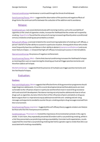 Georgie Hartshorne Psychology – Unit 4 Modelsof addiction
Classical conditioning:maintenance iscontinuedthroughthe threatof withdrawal.
Social LearningTheory: West– suggestedthe observationof the positive andnegativeeffectsof
drugsforms the continual conflictbetweenthe seduction of the additionand itsavoidance.
Relapse:
Conditionedcues:cuesassociatedpreviouslywithreceivingnicotine,suchasthe availabilityof
cigarettesorthe smell of cigarettessmoke,increasethe likelihoodthatthe smokerwill respondby
smoking. Hogarthetal foundthatthe amountof craving increasedsignificantlywhenaconditioned
stimulusrelatedtosmokingwaspresented toa smoker.
Refusal self-efficacy:aconceptrelatedtothe social learningexplanationof smokingisself-efficacy,a
person’sbelief inhis/herabilitytosucceedinaparticularsituation.Amongadultsthose whosmoke
more frequentlyhave lessconfidence intheirabilitytoabstain(Lawranceand Rubinson) andsoare
more likelytorelapse. Lin showedthathighself-efficacyincreasesquitsuccessininternetaddicts.
Operantconditioning:the processof negative reinforcement.
Social LearningTheory: West– Claimsthatclassical conditioningincreasesthe likelihoodof relapse
as meetingotherusersorexperiencingthe shootingupritual willtriggerpositivememoriesand
therefore addictswillrelapse.
Marlattand George – suggestedthatthe presence of multiplecuestriggerpositivememoriesand
the likelihoodof relapse.
Evaluation:
Positives:
Real-worldApplication: Botvin suggeststhateffectiveformsof drugpreventionprogrammeshould
target beginneradolescents.Itisatthiscrucial developmental periodthatadolescentsare most
vulnerable tothe influencesof peersinparticularandthereforemostinneedof drugresistance
skillsandsocial skill development.Resistance trainingnotonlyteachesadolescentshow torefuse
drugssuch as cigarettes,butalsoinformsthemof the influencesof peersandadultsondruguse.
Botvinarguesthat itis imperativetoequipadolescencewiththe anti-smokingandanti-drug
messagesandargumentsneededtocounterthe pro-smokingandpro-drugmessagesreceivedfrom
theirenvironment.
Social LearningTheory: Lawrence– Suggestedthe self-efficacytheorysuggestssmokersare likelyto
be those whofeel the mostpressure toconform.
Conditionedcues:Thewissenetal testedthe importance of environmental contextsinthe urge to
smoke.Inone room,theyrepeatedlypresented33smokerswitha cue predictingsmoking,whilstin
a 2nd theypresentedacue predictingsmokingunavailability.Consistentwithexpectations,results
supportedthe viewthata cue predictingsmokinglaterledtoa greaterurge to smoke thandid a cue
associatedwithsmokingunavailability.
 